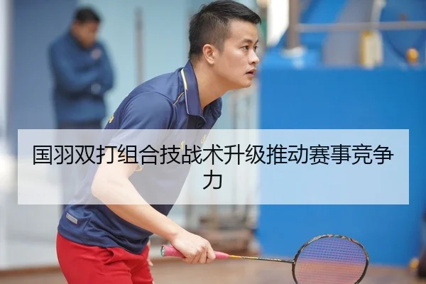 国羽双打组合技战术升级推动赛事竞争力
